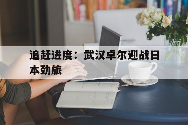 追赶进度：武汉卓尔迎战日本劲旅